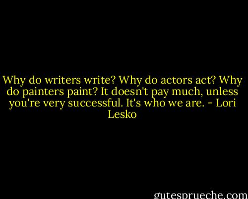 Why do writers write? Why do actors act? Why do painters paint? It doesn't pay much, unless you're very successful. It's who we are. - Lori Lesko