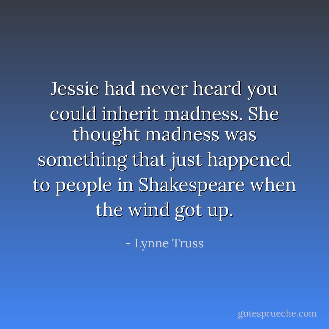 Jessie had never heard you could inherit madness. She thought madness was something that just happened to people in Shakespeare when the wind got up. - Lynne Truss