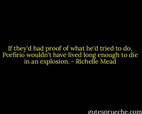 If they'd had proof of what he'd tried to do, Porfirio wouldn't have lived long enough to die in an explosion. - Richelle Mead
