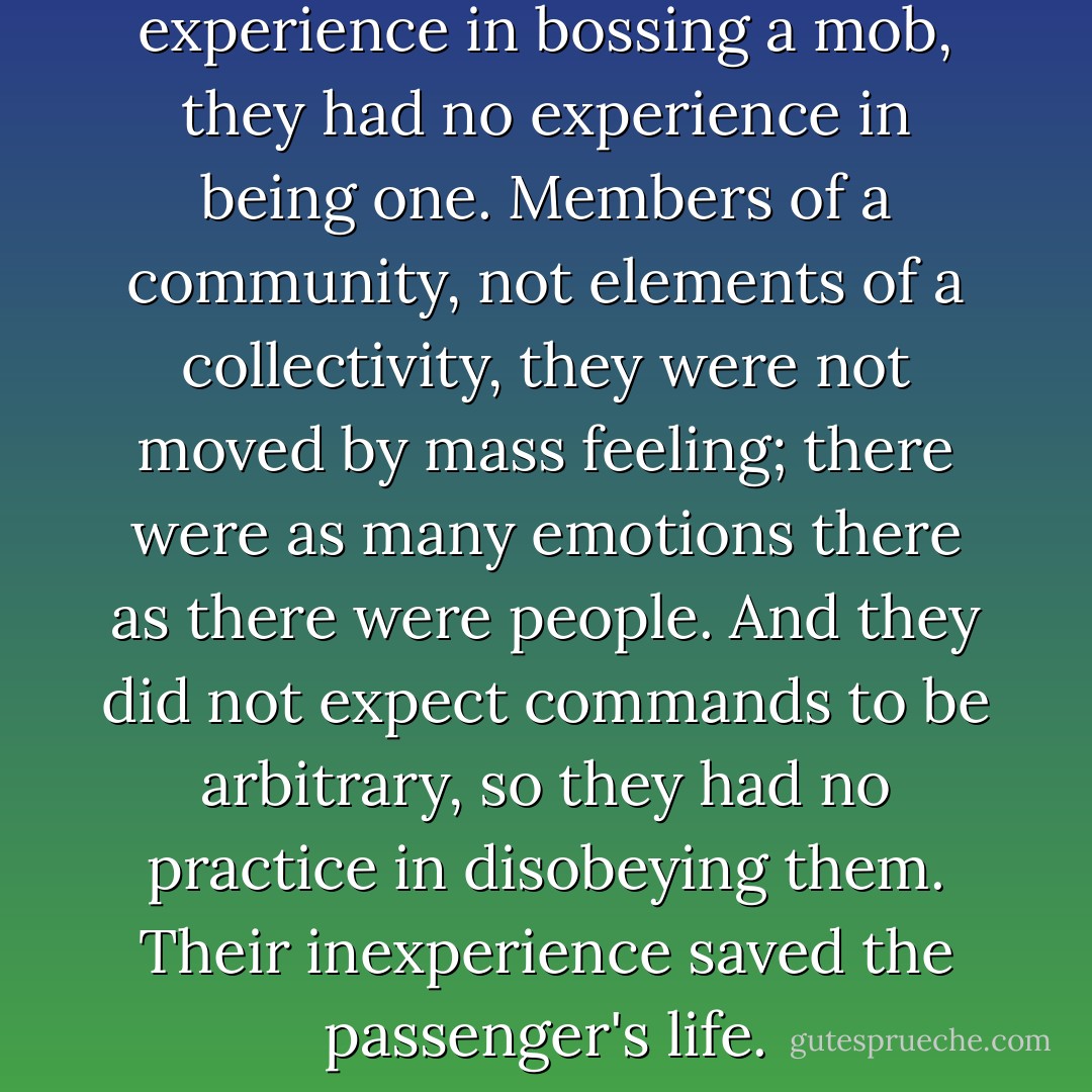 If the foreman had no experience in bossing a mob, they had no experience in being one. Members of a community, not elements of a collectivity, they were not moved by mass feeling; there were as many emotions there as there were people. And they did not expect commands to be arbitrary, so they had no practice in disobeying them. Their inexperience saved the passenger's life. - Ursula K. Le Guin