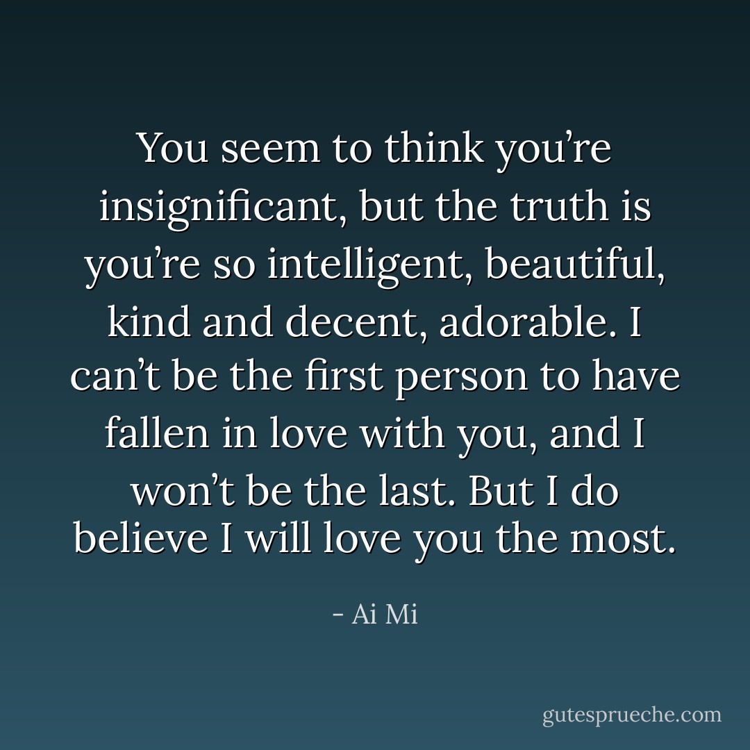You seem to think you’re insignificant, but the truth is you’re so intelligent, beautiful, kind and decent, adorable. I can’t be the first person to have fallen in love with you, and I won’t be the last. But I do believe I will love you the most. - Ai Mi