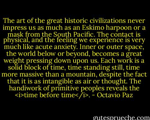 The art of the great historic civilizations never impress us as much as an Eskimo harpoon or a mask from the South Pacific. The contact is physical, and the feeling we experience is very much like acute anxiety. Inner or outer space, the world below or beyond, becomes a great weight pressing down upon us. Each work is a solid block of time, time standing still, time more massive than a mountain, despite the fact that it is as intangible as air or thought. The handiwork of primitive peoples reveals the <i>time before time</i>. - Octavio Paz