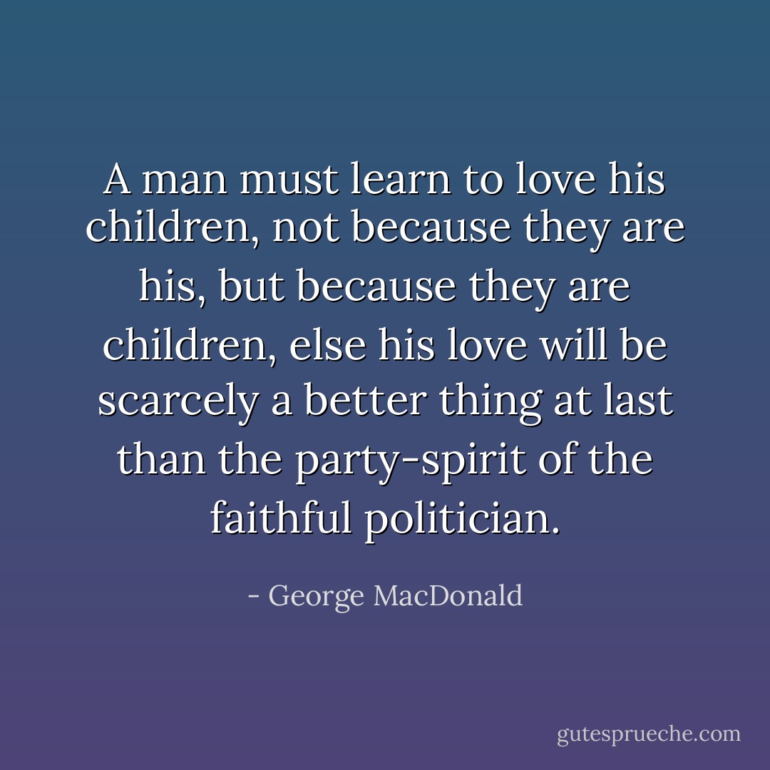 A man must learn to love his children, not because they are his, but because they are children, else his love will be scarcely a better thing at last than the party-spirit of the faithful politician. - George MacDonald