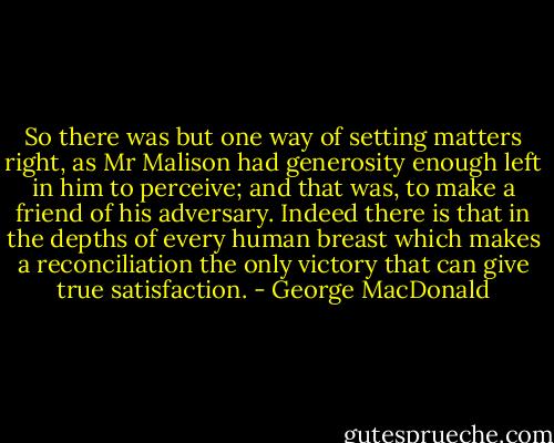 So there was but one way of setting matters right, as Mr Malison had generosity enough left in him to perceive; and that was, to make a friend of his adversary. Indeed there is that in the depths of every human breast which makes a reconciliation the only victory that can give true satisfaction. - George MacDonald