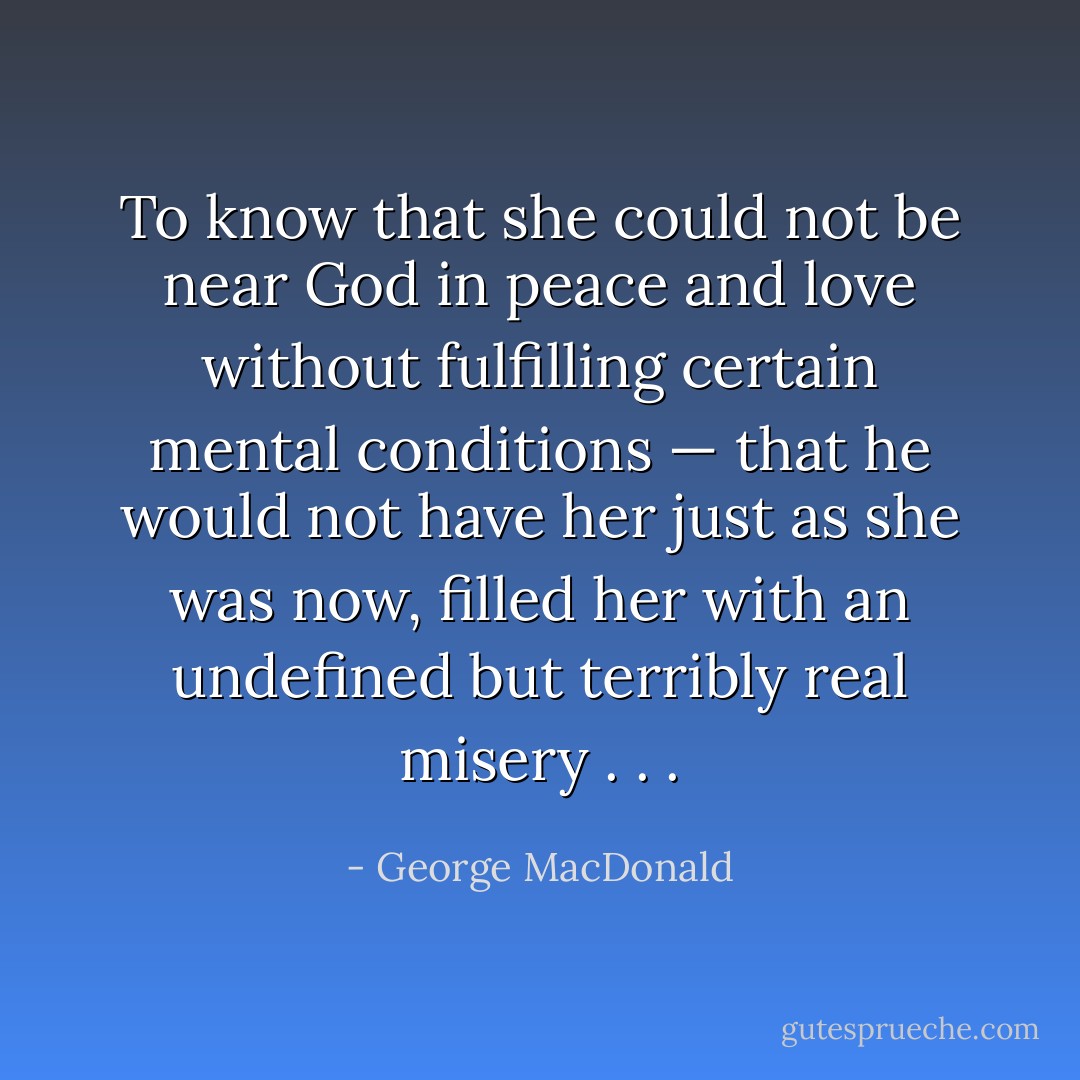 To know that she could not be near God in peace and love without fulfilling certain mental conditions — that he would not have her just as she was now, filled her with an undefined but terribly real misery . . . - George MacDonald