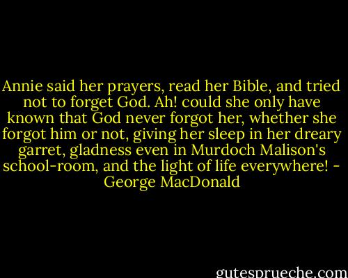 Annie said her prayers, read her Bible, and tried not to forget God. Ah! could she only have known that God never forgot her, whether she forgot him or not, giving her sleep in her dreary garret, gladness even in Murdoch Malison's school-room, and the light of life everywhere! - George MacDonald