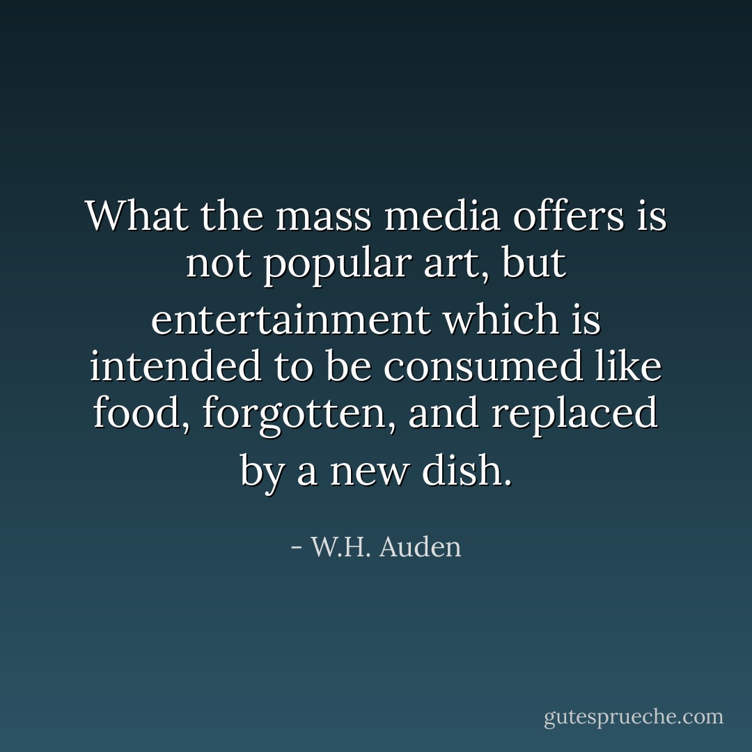 What the mass media offers is not popular art, but entertainment which is intended to be consumed like food, forgotten, and replaced by a new dish. - W.H. Auden