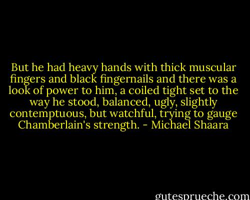 But he had heavy hands with thick muscular fingers and black fingernails and there was a look of power to him, a coiled tight set to the way he stood, balanced, ugly, slightly contemptuous, but watchful, trying to gauge Chamberlain's strength. - Michael Shaara