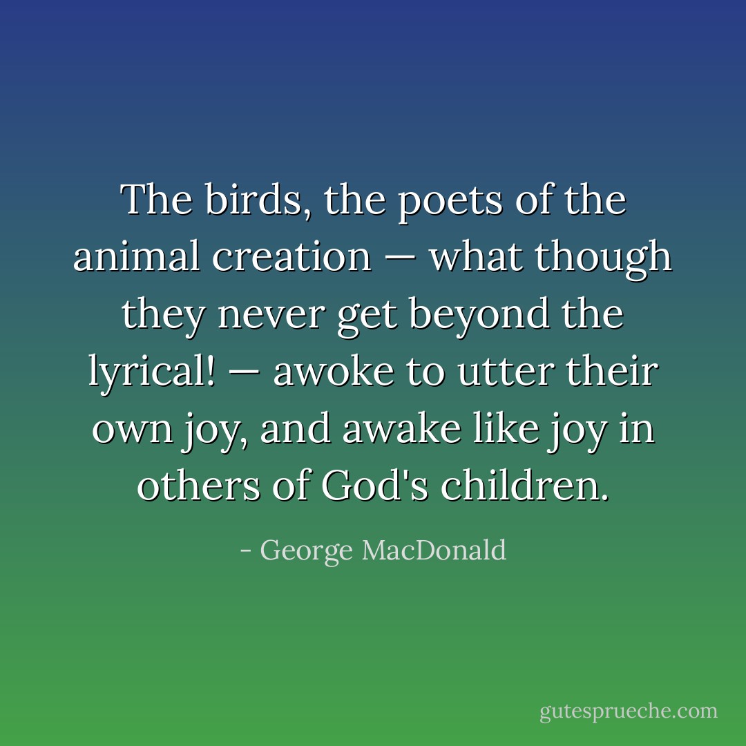 The birds, the poets of the animal creation — what though they never get beyond the lyrical! — awoke to utter their own joy, and awake like joy in others of God's children. - George MacDonald
