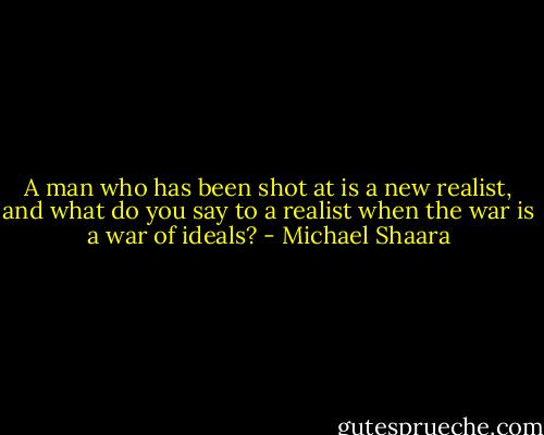 A man who has been shot at is a new realist, and what do you say to a realist when the war is a war of ideals? - Michael Shaara