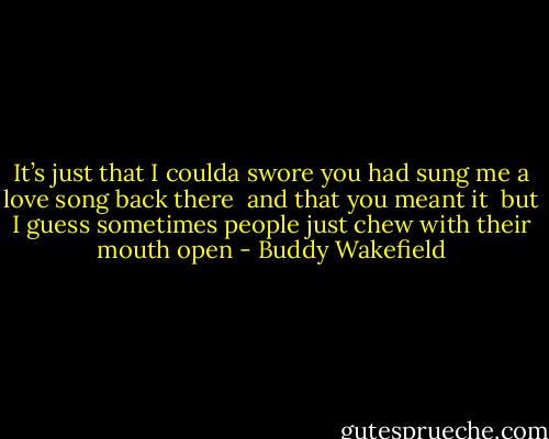 It’s just that I coulda swore you had sung me a love song back there<br /> and that you meant it<br /> but I guess sometimes people just chew with their mouth open - Buddy Wakefield