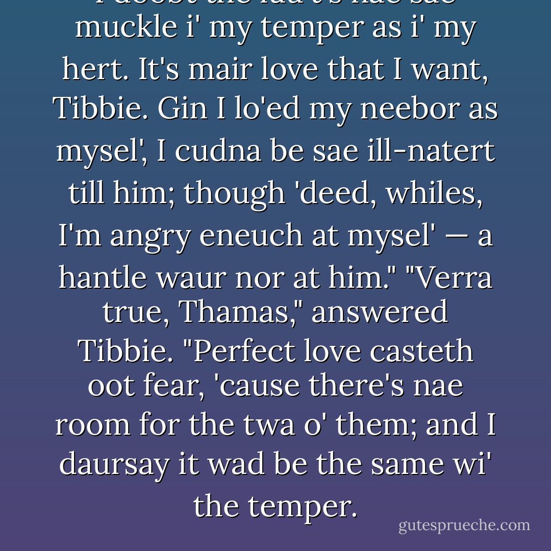 I doobt the fau't's nae sae muckle i' my temper as i' my hert. It's mair love that I want, Tibbie. Gin I lo'ed my neebor as mysel', I cudna be sae ill-natert till him; though 'deed, whiles, I'm angry eneuch at mysel' — a hantle waur nor at him." "Verra true, Thamas," answered Tibbie. "Perfect love casteth oot fear, 'cause there's nae room for the twa o' them; and I daursay it wad be the same wi' the temper. - George MacDonald