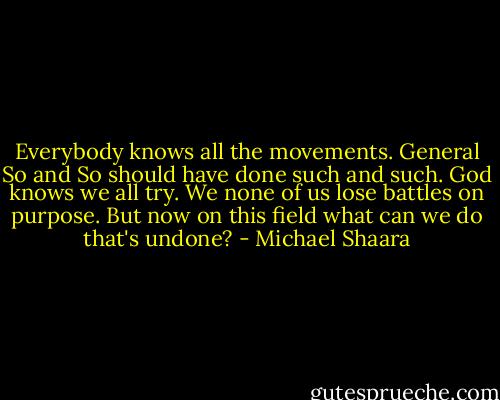 Everybody knows all the movements. General So and So should have done such and such. God knows we all try. We none of us lose battles on purpose. But now on this field what can we do that's undone? - Michael Shaara