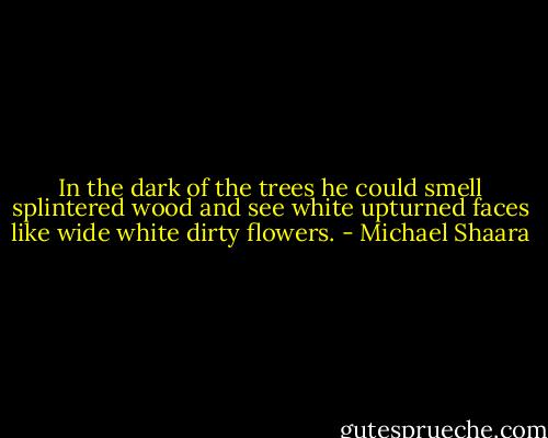 In the dark of the trees he could smell splintered wood and see white upturned faces like wide white dirty flowers. - Michael Shaara