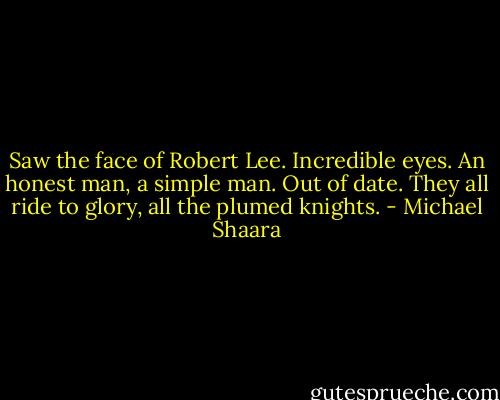Saw the face of Robert Lee. Incredible eyes. An honest man, a simple man. Out of date. They all ride to glory, all the plumed knights. - Michael Shaara