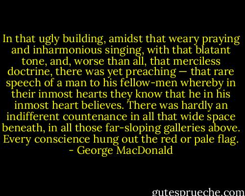 In that ugly building, amidst that weary praying and inharmonious singing, with that blatant tone, and, worse than all, that merciless doctrine, there was yet preaching — that rare speech of a man to his fellow-men whereby in their inmost hearts they know that he in his inmost heart believes. There was hardly an indifferent countenance in all that wide space beneath, in all those far-sloping galleries above. Every conscience hung out the red or pale flag. - George MacDonald