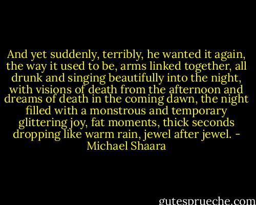 And yet suddenly, terribly, he wanted it again, the way it used to be, arms linked together, all drunk and singing beautifully into the night, with visions of death from the afternoon and dreams of death in the coming dawn, the night filled with a monstrous and temporary glittering joy, fat moments, thick seconds dropping like warm rain, jewel after jewel. - Michael Shaara