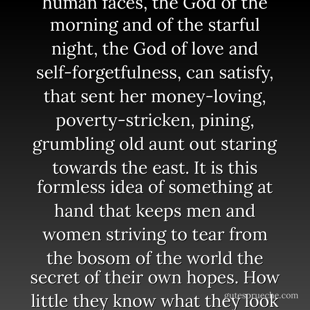Even Annie did not then know that it was the soul's hunger, the vague sense of a need which nothing but the God of human faces, the God of the morning and of the starful night, the God of love and self-forgetfulness, can satisfy, that sent her money-loving, poverty-stricken, pining, grumbling old aunt out staring towards the east. It is this formless idea of something at hand that keeps men and women striving to tear from the bosom of the world the secret of their own hopes. How little they know what they look for in reality is their God! This is that for which their heart and their flesh cry out. - George MacDonald