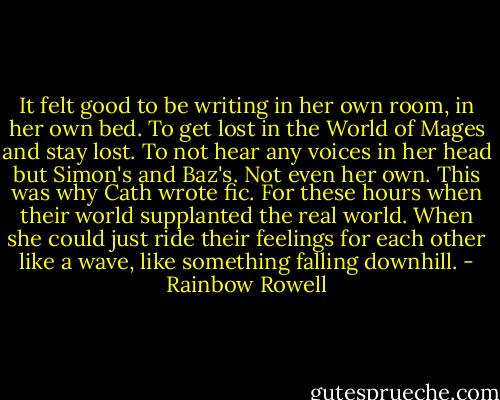 It felt good to be writing in her own room, in her own bed. To get lost in the World of Mages and stay lost. To not hear any voices in her head but Simon's and Baz's. Not even her own. This was why Cath wrote fic. For these hours when their world supplanted the real world. When she could just ride their feelings for each other like a wave, like something falling downhill. - Rainbow Rowell