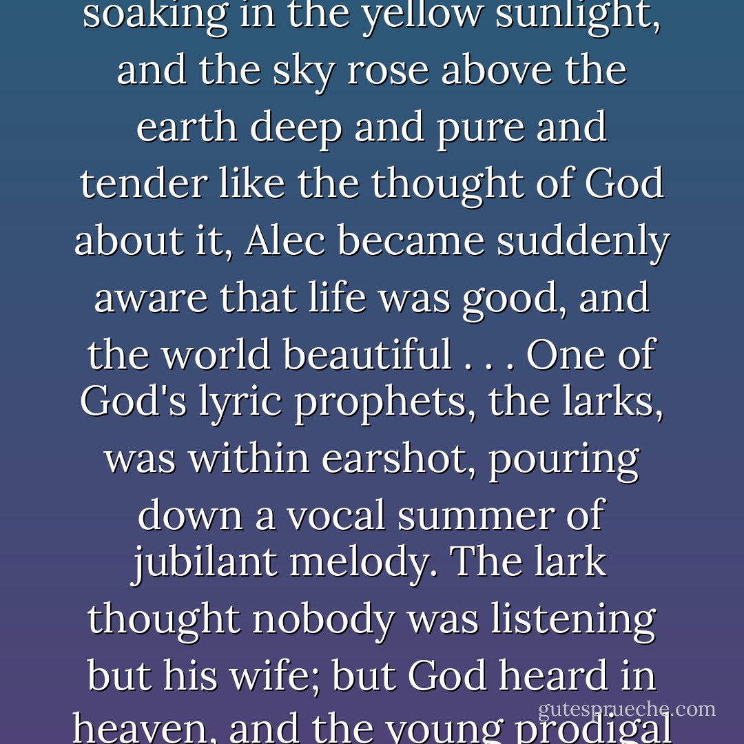At length, one lovely morning, when the green corn lay soaking in the yellow sunlight, and the sky rose above the earth deep and pure and tender like the thought of God about it, Alec became suddenly aware that life was good, and the world beautiful . . . One of God's lyric prophets, the larks, was within earshot, pouring down a vocal summer of jubilant melody. The lark thought nobody was listening but his wife; but God heard in heaven, and the young prodigal heard on the earth. - George MacDonald