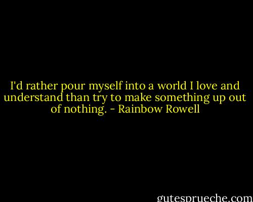 I'd rather pour myself into a world I love and understand than try to make something up out of nothing. - Rainbow Rowell