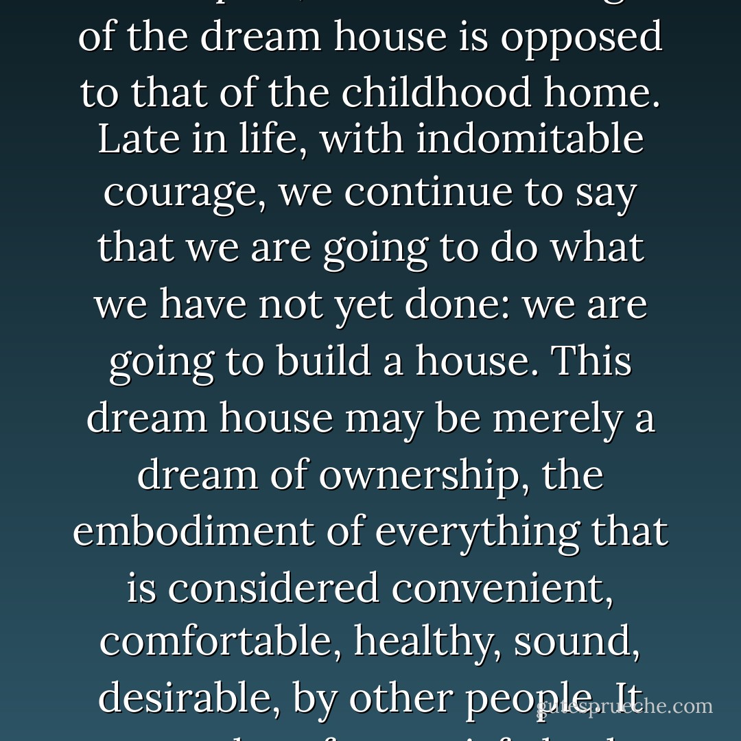 Sometimes the house of the future is better built, lighter and larger than all the houses of the past, so that the image of the dream house is opposed to that of the childhood home. Late in life, with indomitable courage, we continue to say that we are going to do what we have not yet done: we are going to build a house. This dream house may be merely a dream of ownership, the embodiment of everything that is considered convenient, comfortable, healthy, sound, desirable, by other people. It must therefore satisfy both pride and reason, two irreconcilable terms. - Gaston Bachelard