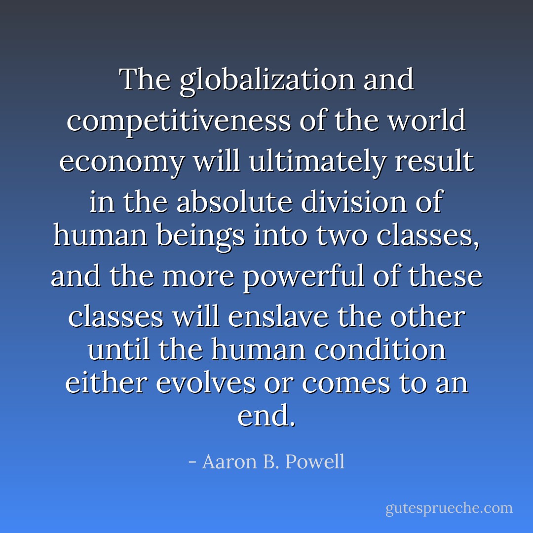The globalization and competitiveness of the world economy will ultimately result in the absolute division of human beings into two classes, and the more powerful of these classes will enslave the other until the human condition either evolves or comes to an end. - Aaron B. Powell