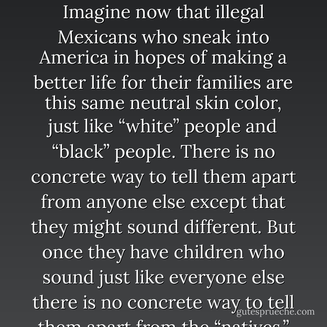 Imagine for a just a moment, if you will, that the slaves who were brought to America weren’t dark-skinned. Instead, white people and black people were both the same neutral skin color. The only way that slave holders were able to tell the slaves apart from themselves was by marking them in some manner, like a brand or something. After Abolition, when former slaves had children they were no longer given marks to tell them apart from anyone else. Imagine now that illegal Mexicans who sneak into America in hopes of making a better life for their families are this same neutral skin color, just like “white” people and “black” people. There is no concrete way to tell them apart from anyone else except that they might sound different. But once they have children who sound just like everyone else there is no concrete way to tell them apart from the “natives.” As human beings, we naturally find ways to categorize ourselves. The very first thing that we do when we see a person is compare their appearance to our own. We use an internal ranking system. Maybe it’s time to consciously abandon our internal ranking system. The only way to achieve true equality is through colorblindness. Let’s try a little harder and see what happens. - Aaron B. Powell