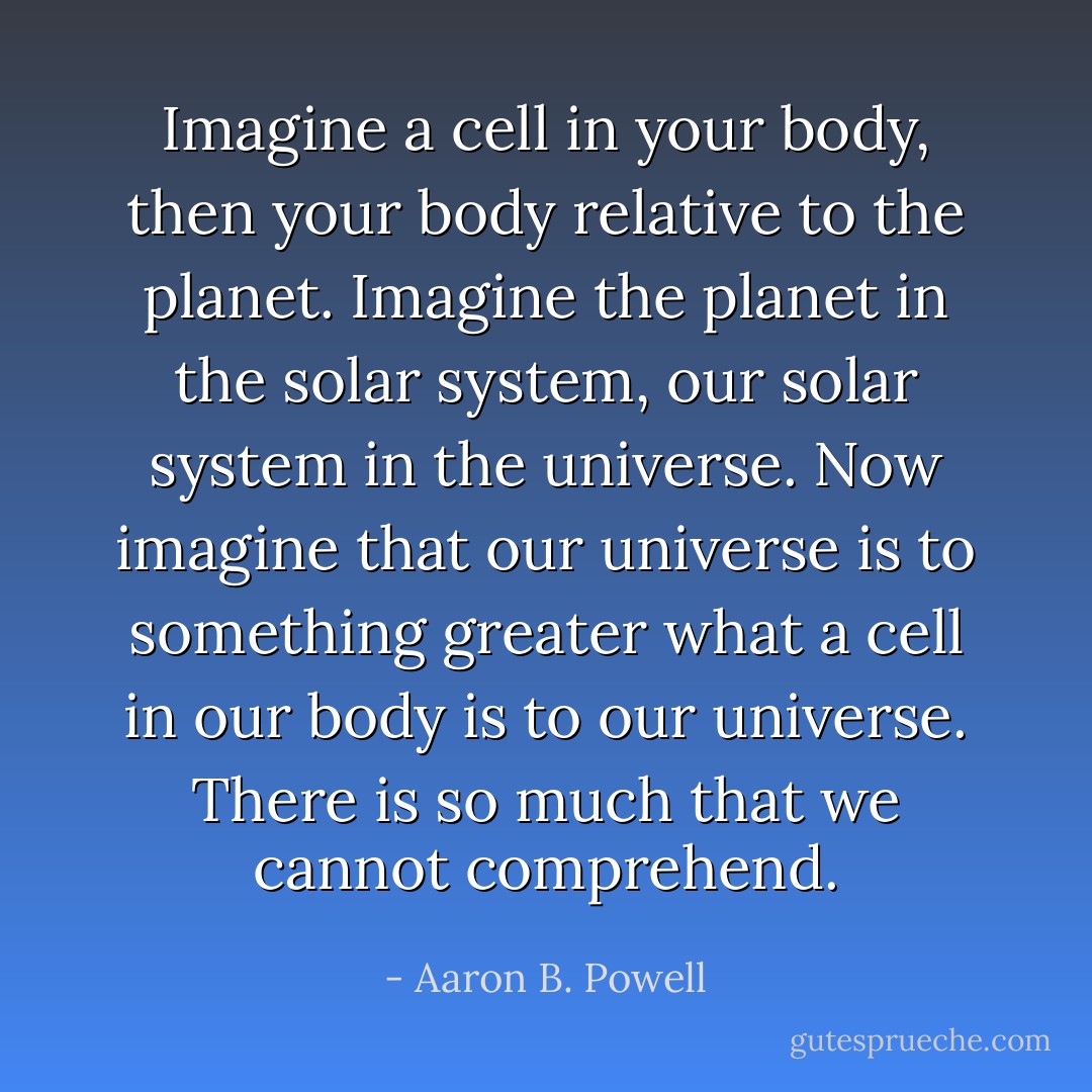 Imagine a cell in your body, then your body relative to the planet. Imagine the planet in the solar system, our solar system in the universe. Now imagine that our universe is to something greater what a cell in our body is to our universe. There is so much that we cannot comprehend. - Aaron B. Powell