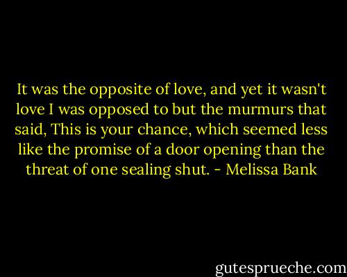 It was the opposite of love, and yet it wasn't love I was opposed to but the murmurs that said, This is your chance, which seemed less like the promise of a door opening than the threat of one sealing shut. - Melissa Bank