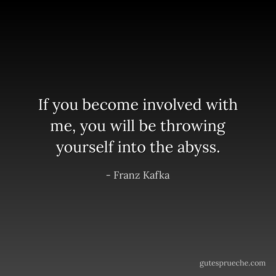 If you become involved with me, you will be throwing yourself into the abyss. - Franz Kafka