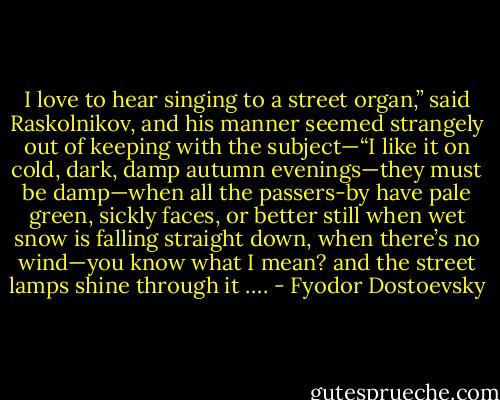 I love to hear singing to a street organ,” said Raskolnikov, and his manner seemed strangely out of keeping with the subject—“I like it on cold, dark, damp autumn evenings—they must be damp—when all the passers-by have pale green, sickly faces, or better still when wet snow is falling straight down, when there’s no wind—you know what I mean? and the street lamps shine through it …. - Fyodor Dostoevsky