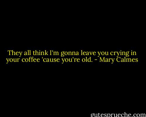 They all think I'm gonna leave you crying in your coffee 'cause you're old. - Mary Calmes