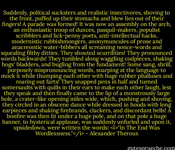 Suddenly, political sucksters and realistic insectivores, shoving to the front, puffed up their stomachs and blew lies out of their fingers! A parade was formed! It was now an assembly on the arch, an enthusiastic troop of dunces, pasquil-makers, populist scribblers and lick-penny poets, anti-intellectual hacks, modernistic rubbishmongers, anonymuncules of prose and anacreontic water-bibbers all screaming nonce-words and squealing filthy ditties. They shouted scurrilities! They pronounced words backwards! They tumbled along waggling codpieces, shaking hogs' bladders, and bugling from the fundament! Some sang, shrill, purposely mispronouncing words, snarping at the language to mock it while thumping each other with huge rubber phalluses and roaring out farts! They snapped pens in half and turned somersaults with quills in their ears to make each other laugh, lest they speak and then finally came to the lip of a monstrously large hole, a crater-like opening miles wide, which, pushing and shoving, they circled in an obscene dance while dressed in hoods with long earpieces and shaking firebrands, clackers, and discordant bells! A bonfire was then lit under a huge pole, and on that pole a huge banner, to hysterical applause, was suddenly unfurled and upon it, upsidedown, were written the words: <i>"In The End Was Wordlessness."</i> - Alexander Theroux