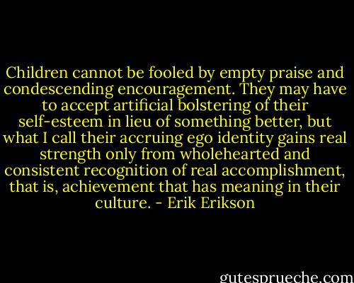 Children cannot be fooled by empty praise and condescending encouragement. They may have to accept artificial bolstering of their self-esteem in lieu of something better, but what I call their accruing ego identity gains real strength only from wholehearted and consistent recognition of real accomplishment, that is, achievement that has meaning in their culture. - Erik Erikson