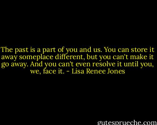 The past is a part of you and us. You can store it away someplace different, but you can't make it go away. And you can't even resolve it until you, we, face it. - Lisa Renee Jones
