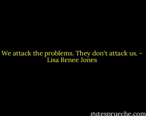We attack the problems. They don't attack us. - Lisa Renee Jones
