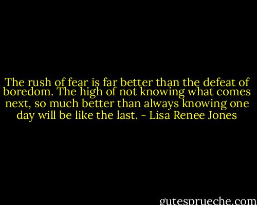 The rush of fear is far better than the defeat of boredom. The high of not knowing what comes next, so much better than always knowing one day will be like the last. - Lisa Renee Jones