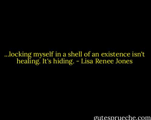 ...locking myself in a shell of an existence isn't healing. It's hiding. - Lisa Renee Jones