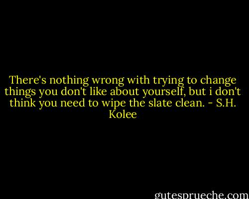 There's nothing wrong with trying to change things you don't like about yourself, but i don't think you need to wipe the slate clean. - S.H. Kolee