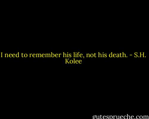 I need to remember his life, not his death. - S.H. Kolee