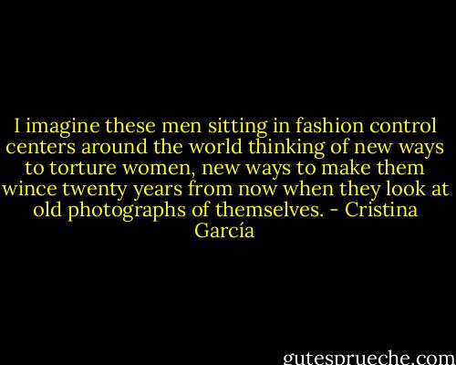 I imagine these men sitting in fashion control centers around the world thinking of new ways to torture women, new ways to make them wince twenty years from now when they look at old photographs of themselves. - Cristina García