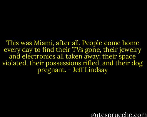 This was Miami, after all. People come home every day to find their TVs gone, their jewelry and electronics all taken away; their space violated, their possessions rifled, and their dog pregnant. - Jeff Lindsay