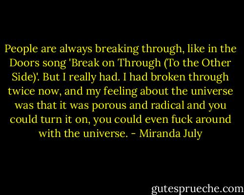 People are always breaking through, like in the Doors song 'Break on Through (To the Other Side)'. But I really had. I had broken through twice now, and my feeling about the universe was that it was porous and radical and you could turn it on, you could even fuck around with the universe. - Miranda July