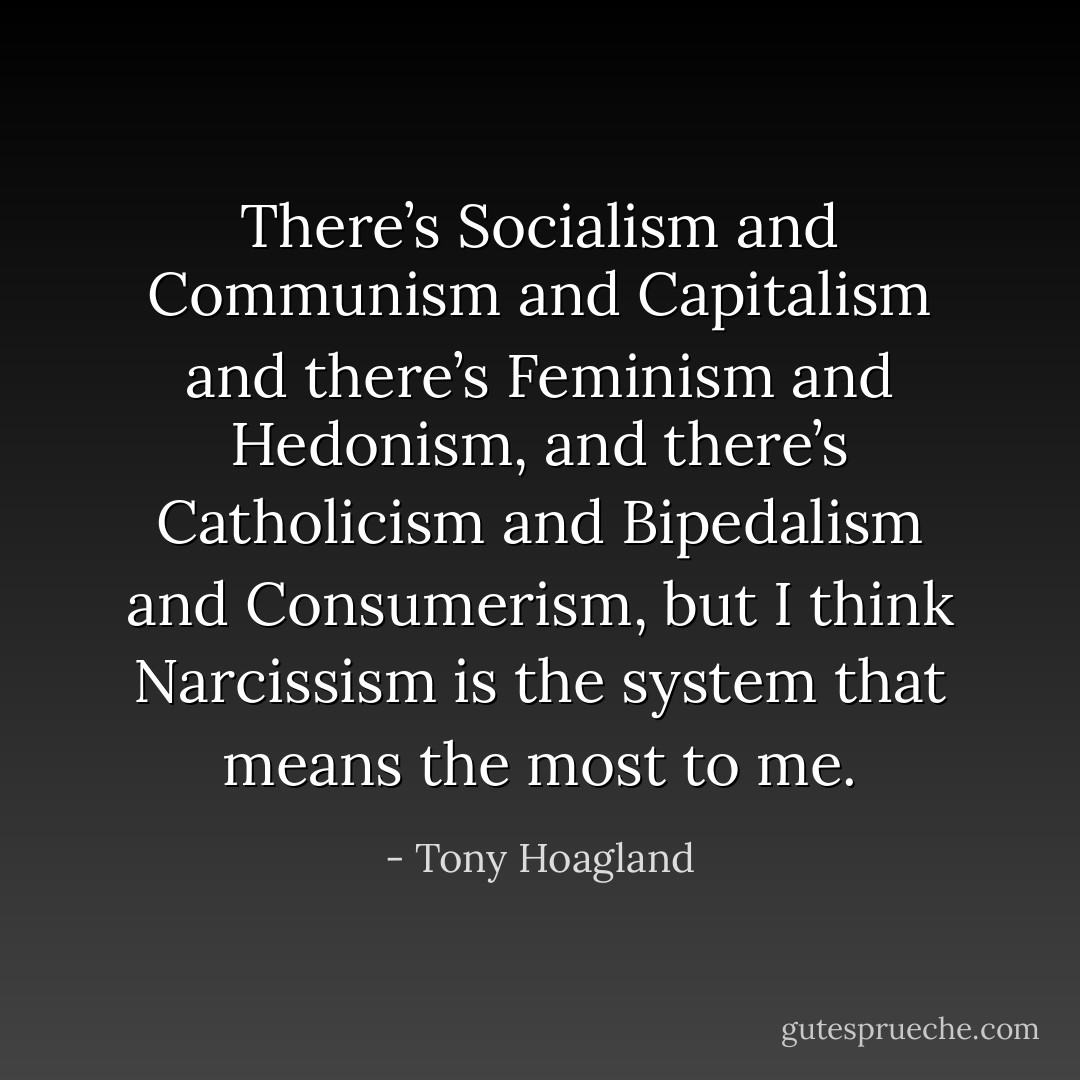 There’s Socialism and Communism and Capitalism and there’s Feminism and Hedonism, and there’s Catholicism and Bipedalism and Consumerism, but I think Narcissism is the system that means the most to me. - Tony Hoagland