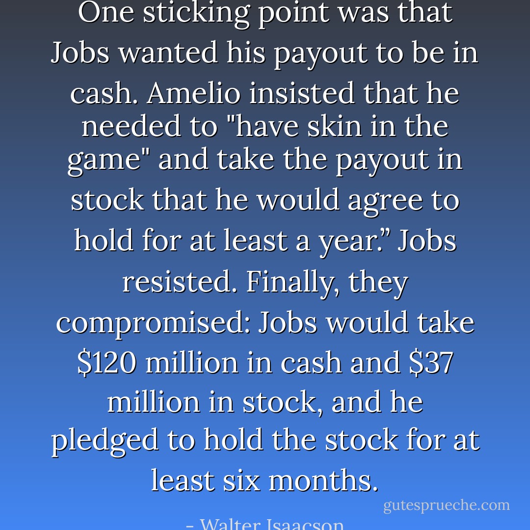 One sticking point was that Jobs wanted his payout to be in cash. Amelio insisted that he needed to "have skin in the game" and take the payout in stock that he would agree to hold for at least a year.” Jobs resisted. Finally, they compromised: Jobs would take $120 million in cash and $37 million in stock, and he pledged to hold the stock for at least six months. - Walter Isaacson