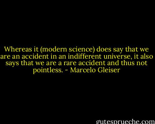 Whereas it (modern science) does say that we are an accident in an indifferent universe, it also says that we are a rare accident and thus not pointless. - Marcelo Gleiser