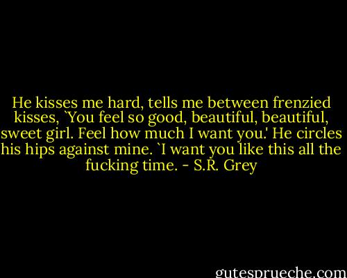 He kisses me hard, tells me between frenzied kisses, `You feel so good, beautiful, beautiful, sweet girl. Feel how much I want you.' He circles his hips against mine. `I want you like this all the fucking time. - S.R. Grey