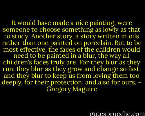 It would have made a nice painting, were someone to choose something as lowly as that to study. Another story, a story written in oils rather than one painted on porcelain. But to be most effective, the faces of the children would need to be painted in a blur, the way all children's faces truly are. For they blur as they run; they blur as they grow and change so fast; and they blur to keep us from loving them too deeply, for their protection, and also for ours. - Gregory Maguire