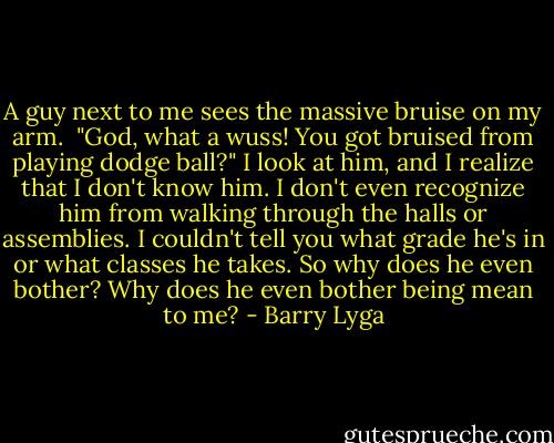 A guy next to me sees the massive bruise on my arm. <br />"God, what a wuss! You got bruised from playing dodge ball?" I look at him, and I realize that I don't know him. I don't even recognize him from walking through the halls or assemblies. I couldn't tell you what grade he's in or what classes he takes. So why does he even bother? Why does he even bother being mean to me? - Barry Lyga